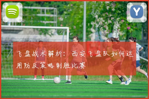 飞盘战术解析：西安飞盘队如何运用防反策略制胜比赛