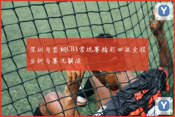 深圳与首钢CBA常规赛精彩回放全程分析与赛况解读