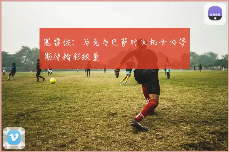 塞雷佐:马竞与巴萨对决机会均等期待精彩较量