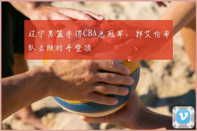 辽宁男篮夺得CBA总冠军，郭艾伦率队击败对手登顶