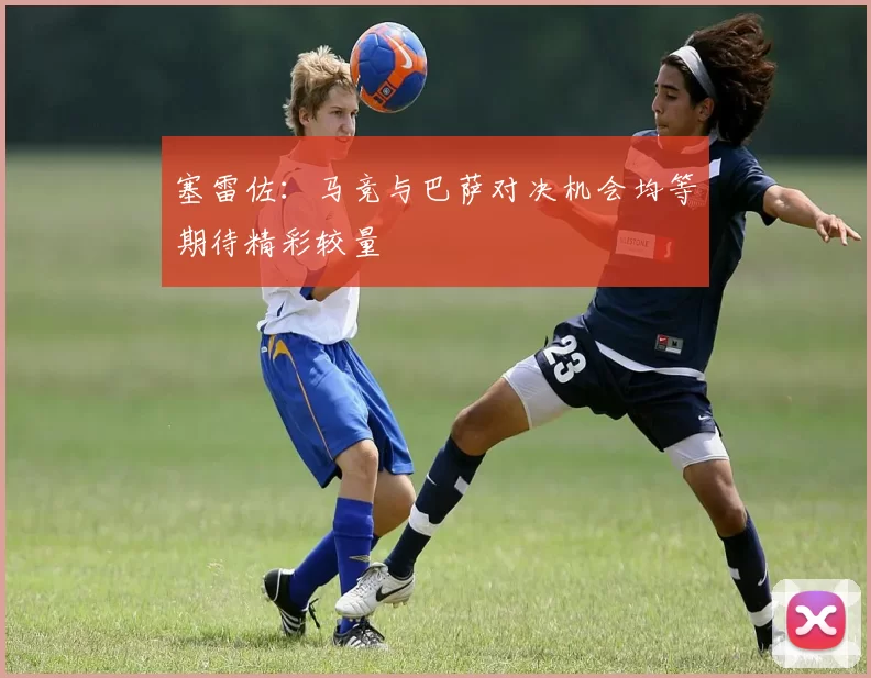 塞雷佐：马竞与巴萨对决机会均等期待精彩较量