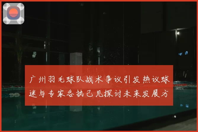 广州羽毛球队战术争议引发热议球迷与专家各执己见探讨未来发展方向