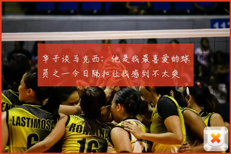 华子谈马克西：他是我最喜爱的球员之一今日隔扣让我感到不太爽