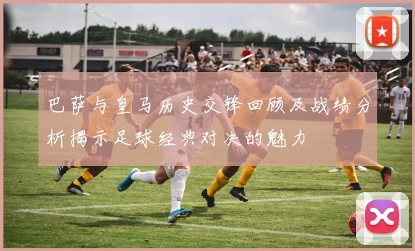 巴萨与皇马历史交锋回顾及战绩分析揭示足球经典对决的魅力