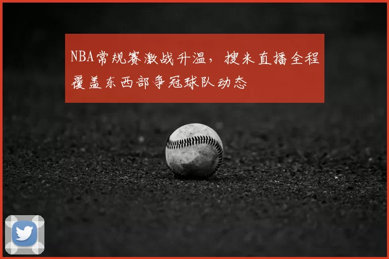 NBA常规赛激战升温，搜米直播全程覆盖东西部争冠球队动态