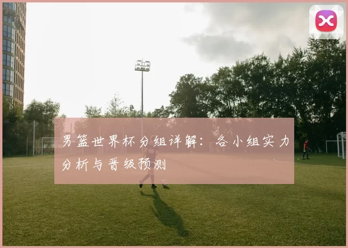 男篮世界杯分组详解:各小组实力分析与晋级预测