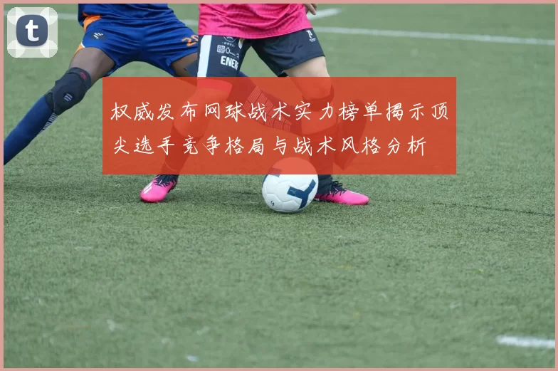权威发布网球战术实力榜单揭示顶尖选手竞争格局与战术风格分析
