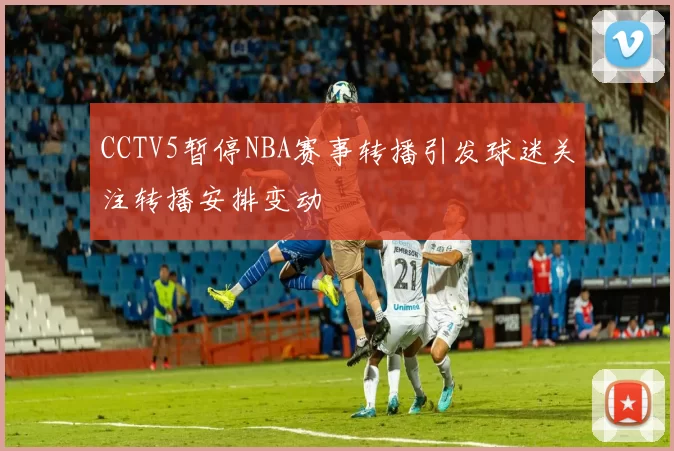CCTV5暂停NBA赛事转播引发球迷关注转播安排变动