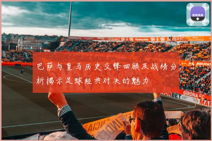 巴萨与皇马历史交锋回顾及战绩分析揭示足球经典对决的魅力