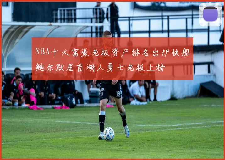 NBA十大富豪老板资产排名出炉快船鲍尔默居首湖人勇士老板上榜