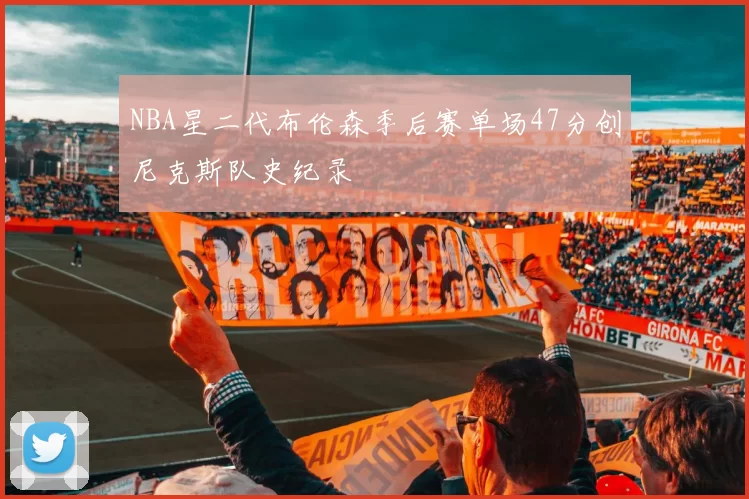 NBA星二代布伦森季后赛单场47分创尼克斯队史纪录