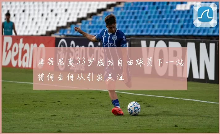 库蒂尼奥33岁成为自由球员下一站将何去何从引发关注