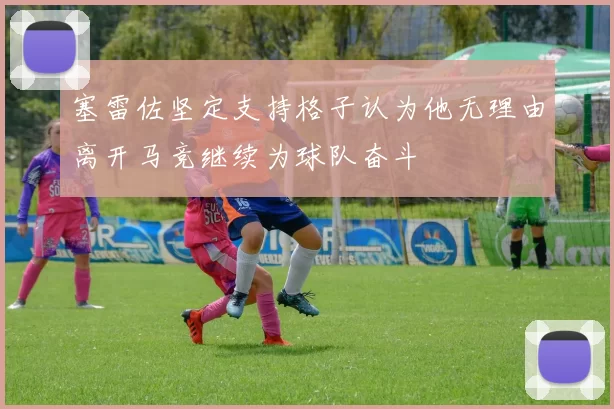 塞雷佐坚定支持格子认为他无理由离开马竞继续为球队奋斗