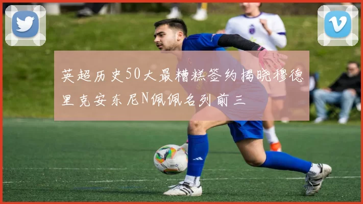 英超历史50大最糟糕签约揭晓穆德里克安东尼N佩佩名列前三