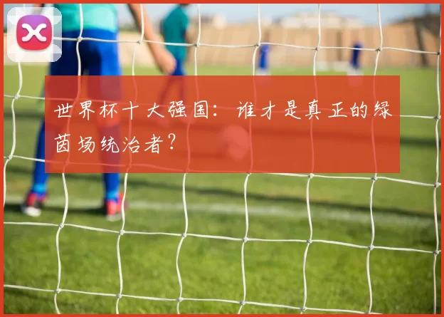 世界杯十大强国:谁才是真正的绿茵场统治者?