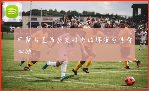 巴萨与皇马历史对决的辉煌与传奇回顾