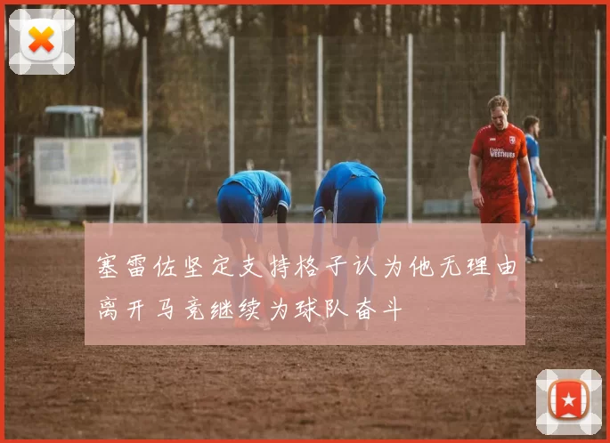 塞雷佐坚定支持格子认为他无理由离开马竞继续为球队奋斗