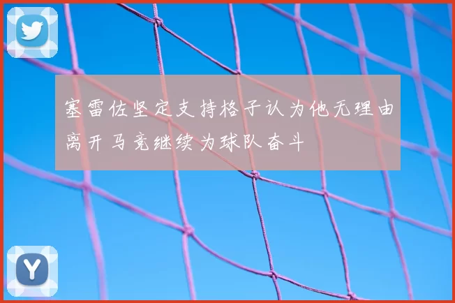 塞雷佐坚定支持格子认为他无理由离开马竞继续为球队奋斗