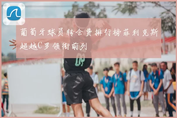 葡萄牙球员转会费排行榜菲利克斯超越C罗领衔前列