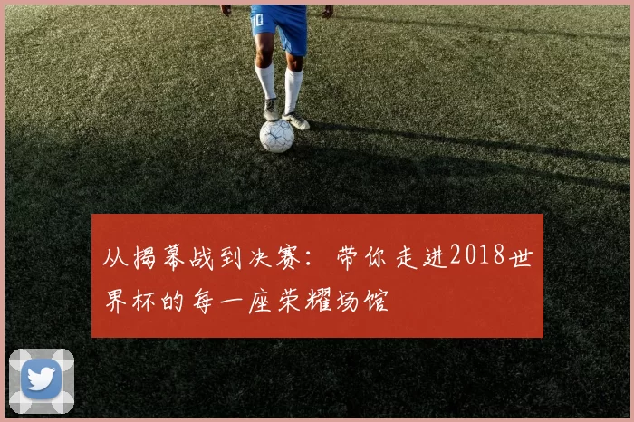 从揭幕战到决赛：带你走进2018世界杯的每一座荣耀场馆