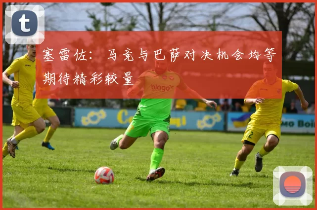 塞雷佐：马竞与巴萨对决机会均等期待精彩较量
