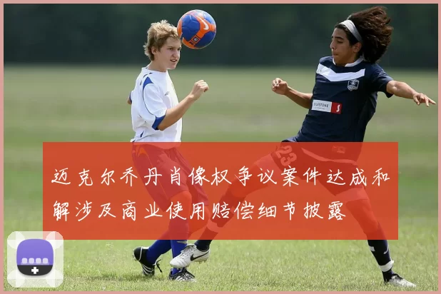 迈克尔乔丹肖像权争议案件达成和解涉及商业使用赔偿细节披露