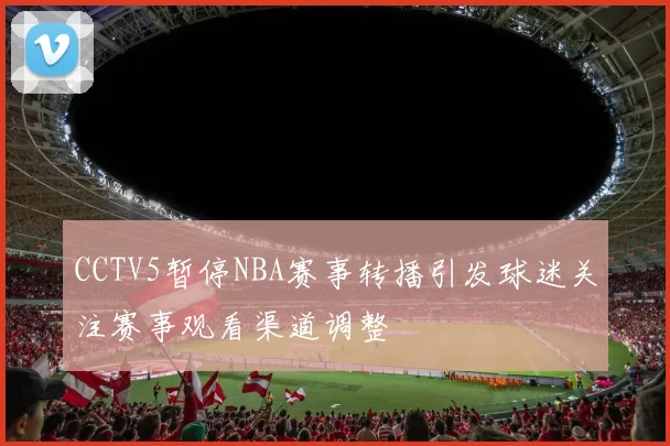 CCTV5暂停NBA赛事转播引发球迷关注赛事观看渠道调整