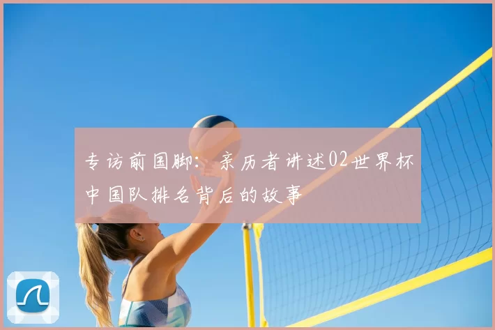 专访前国脚：亲历者讲述02世界杯中国队排名背后的故事