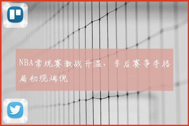 NBA常规赛激战升温，季后赛争夺格局初现端倪