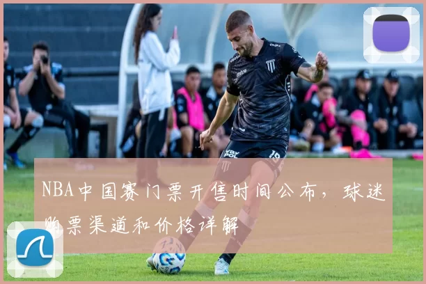 NBA中国赛门票开售时间公布，球迷购票渠道和价格详解