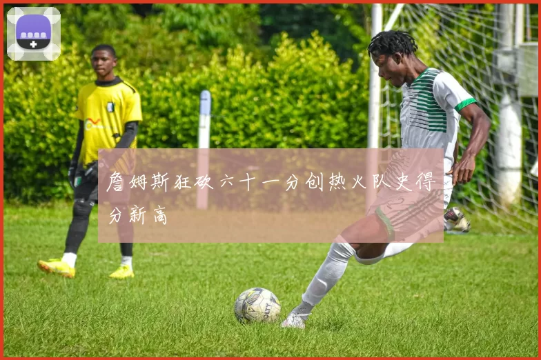 詹姆斯狂砍六十一分创热火队史得分新高