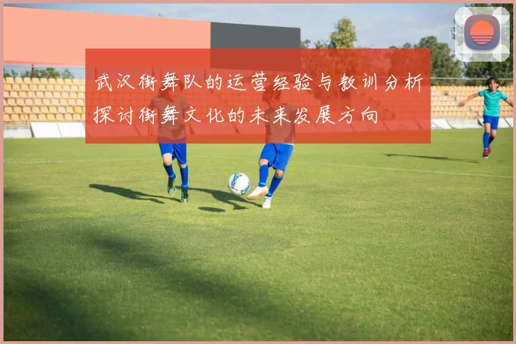 武汉街舞队的运营经验与教训分析探讨街舞文化的未来发展方向