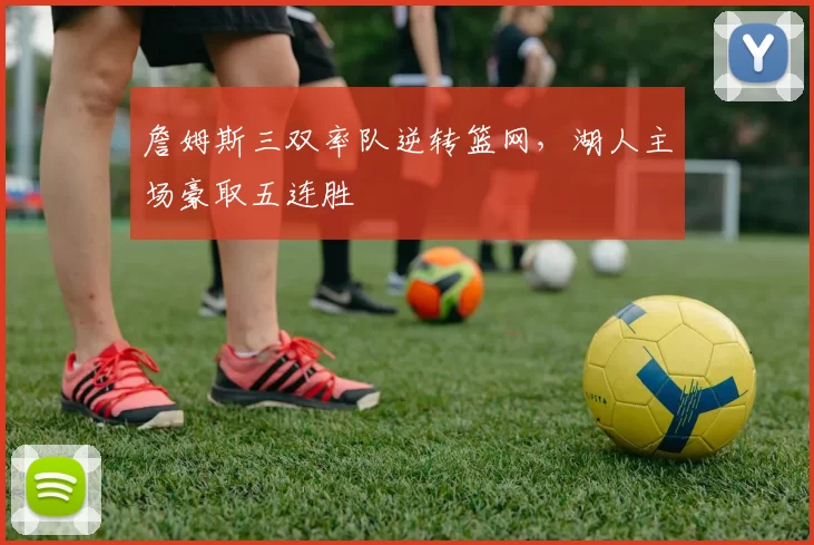 詹姆斯三双率队逆转篮网，湖人主场豪取五连胜