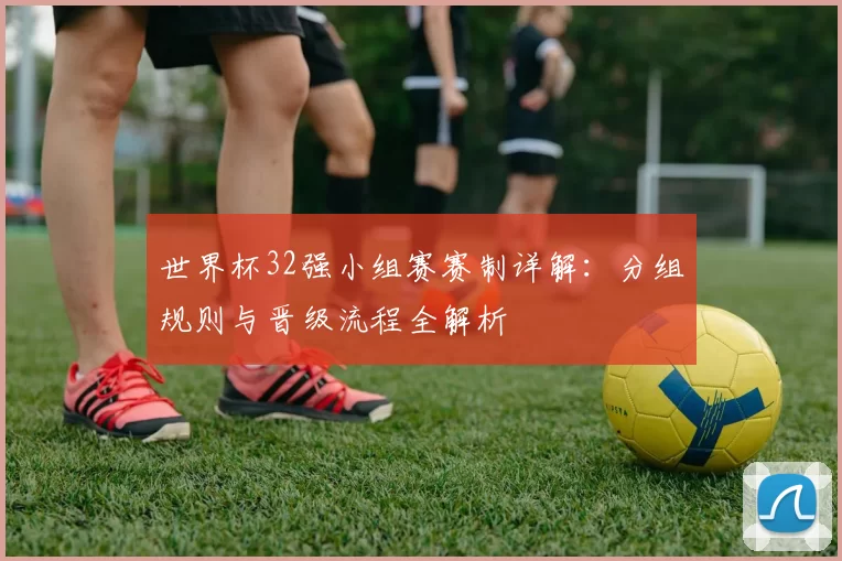 世界杯32强小组赛赛制详解:分组规则与晋级流程全解析