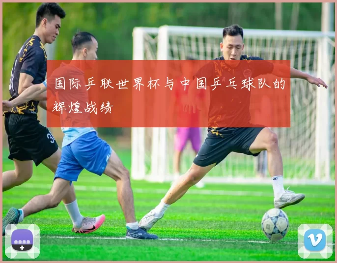 国际乒联世界杯与中国乒乓球队的辉煌战绩