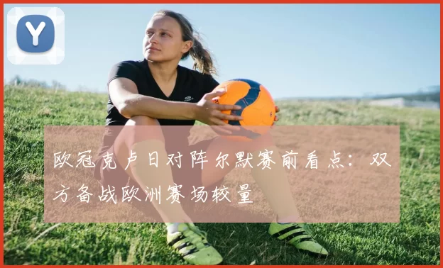 欧冠克卢日对阵尔默赛前看点：双方备战欧洲赛场较量