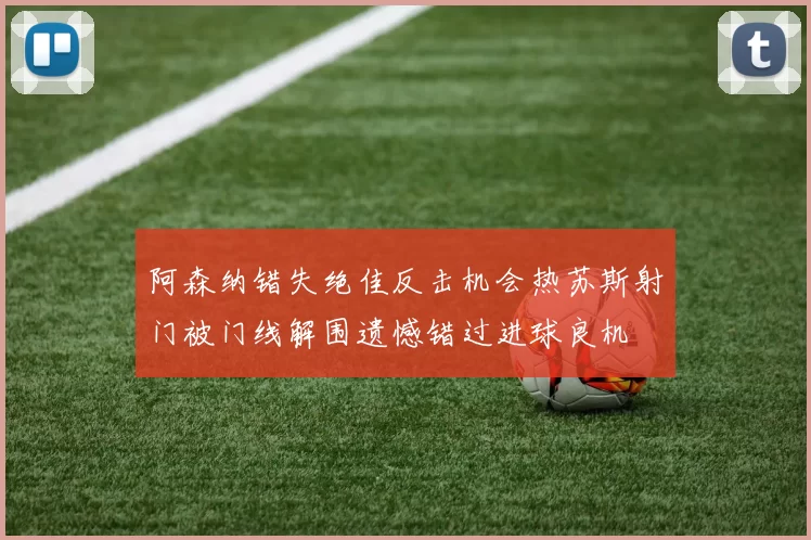 阿森纳错失绝佳反击机会热苏斯射门被门线解围遗憾错过进球良机