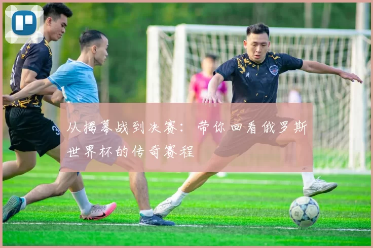 从揭幕战到决赛:带你回看俄罗斯世界杯的传奇赛程