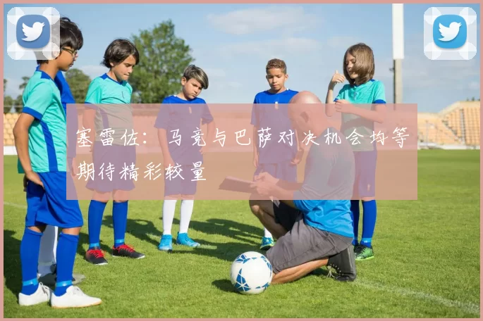 塞雷佐:马竞与巴萨对决机会均等期待精彩较量