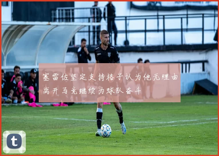 塞雷佐坚定支持格子认为他无理由离开马竞继续为球队奋斗
