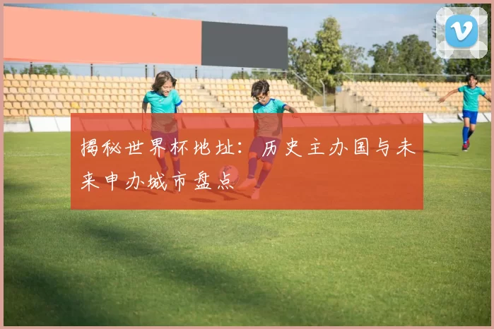 揭秘世界杯地址:历史主办国与未来申办城市盘点