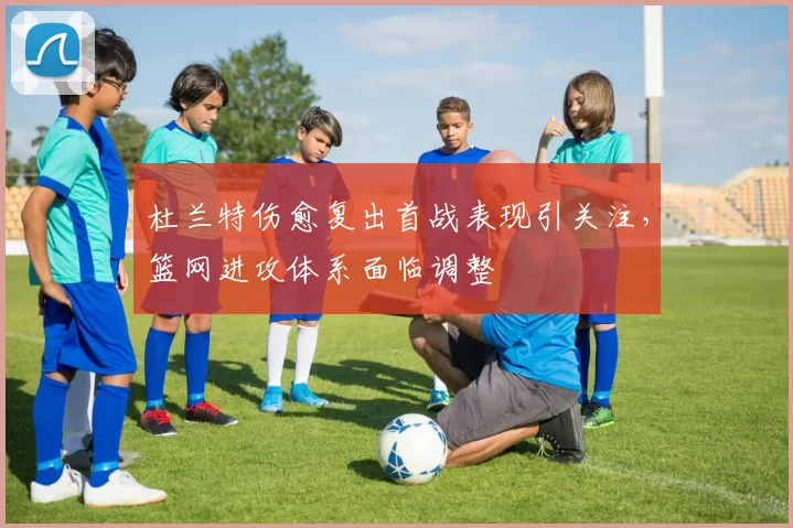 杜兰特伤愈复出首战表现引关注，篮网进攻体系面临调整