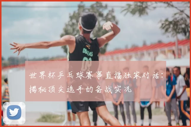 世界杯乒乓球赛事直播独家对话：揭秘顶尖选手的备战实况