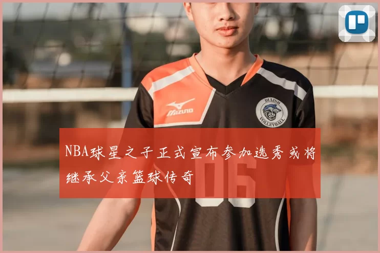 NBA球星之子正式宣布参加选秀或将继承父亲篮球传奇
