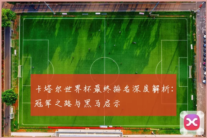 卡塔尔世界杯最终排名深度解析：冠军之路与黑马启示