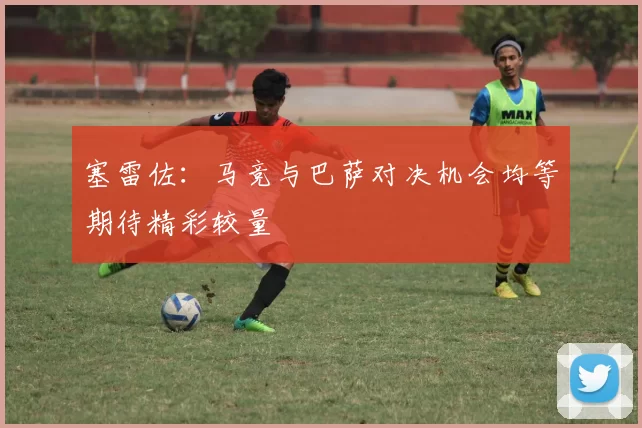 塞雷佐：马竞与巴萨对决机会均等期待精彩较量