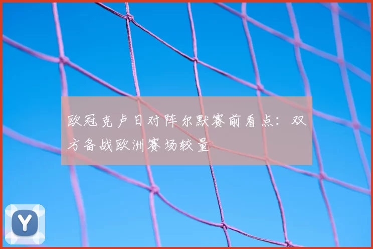 欧冠克卢日对阵尔默赛前看点：双方备战欧洲赛场较量