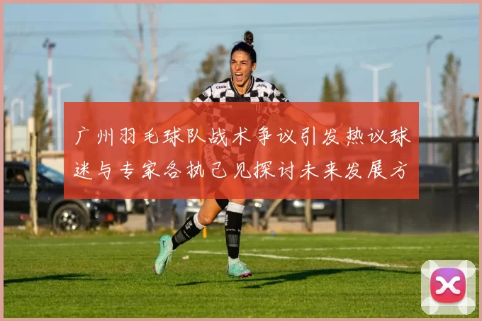 广州羽毛球队战术争议引发热议球迷与专家各执己见探讨未来发展方向