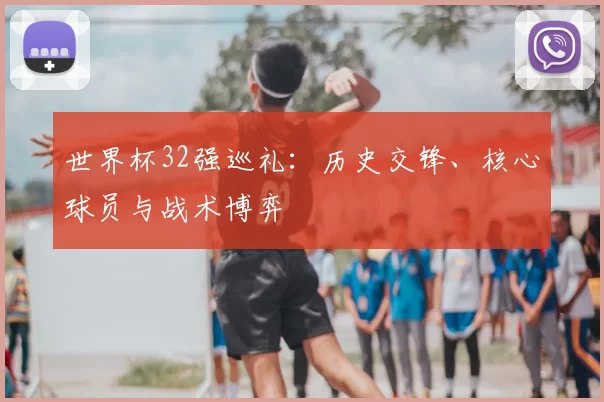 世界杯32强巡礼：历史交锋、核心球员与战术博弈