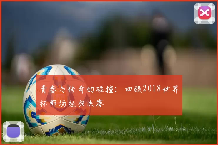 青春与传奇的碰撞:回顾2018世界杯那场经典决赛